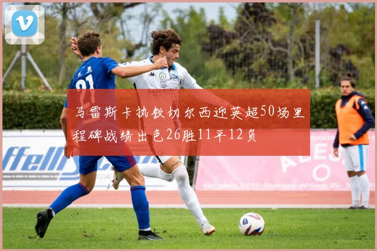 马雷斯卡执教切尔西迎英超50场里程碑战绩出色26胜11平12负