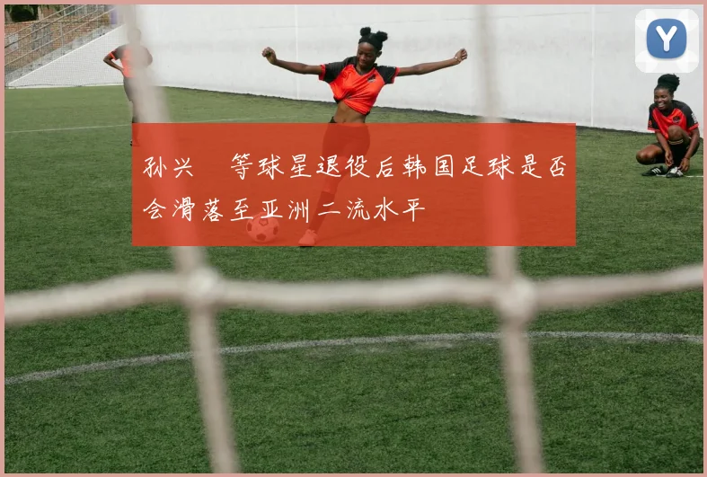 孙兴慜等球星退役后韩国足球是否会滑落至亚洲二流水平