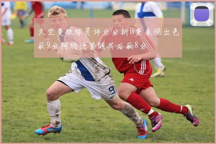 天空曼联球员评分分析B费表现出色获9分阿玛德紧随其后获8分