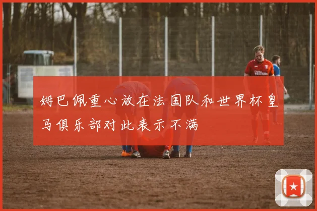姆巴佩重心放在法国队和世界杯皇马俱乐部对此表示不满
