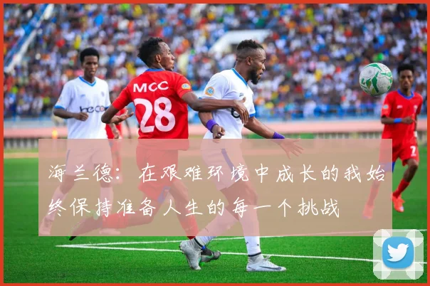 海兰德：在艰难环境中成长的我始终保持准备人生的每一个挑战