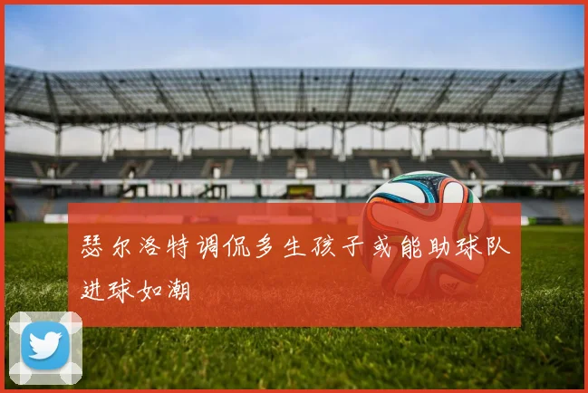 瑟尔洛特调侃多生孩子或能助球队进球如潮
