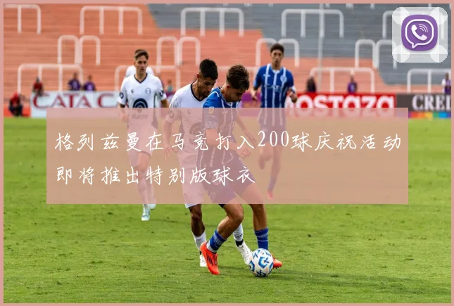 格列兹曼在马竞打入200球庆祝活动即将推出特别版球衣