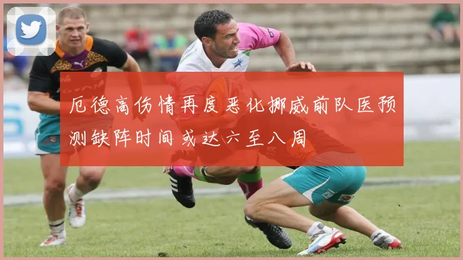 厄德高伤情再度恶化挪威前队医预测缺阵时间或达六至八周